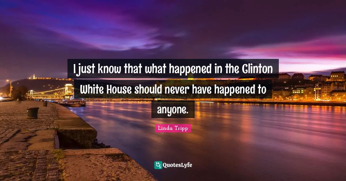 I just know that what happened in the Clinton White House should never have happened to anyone.