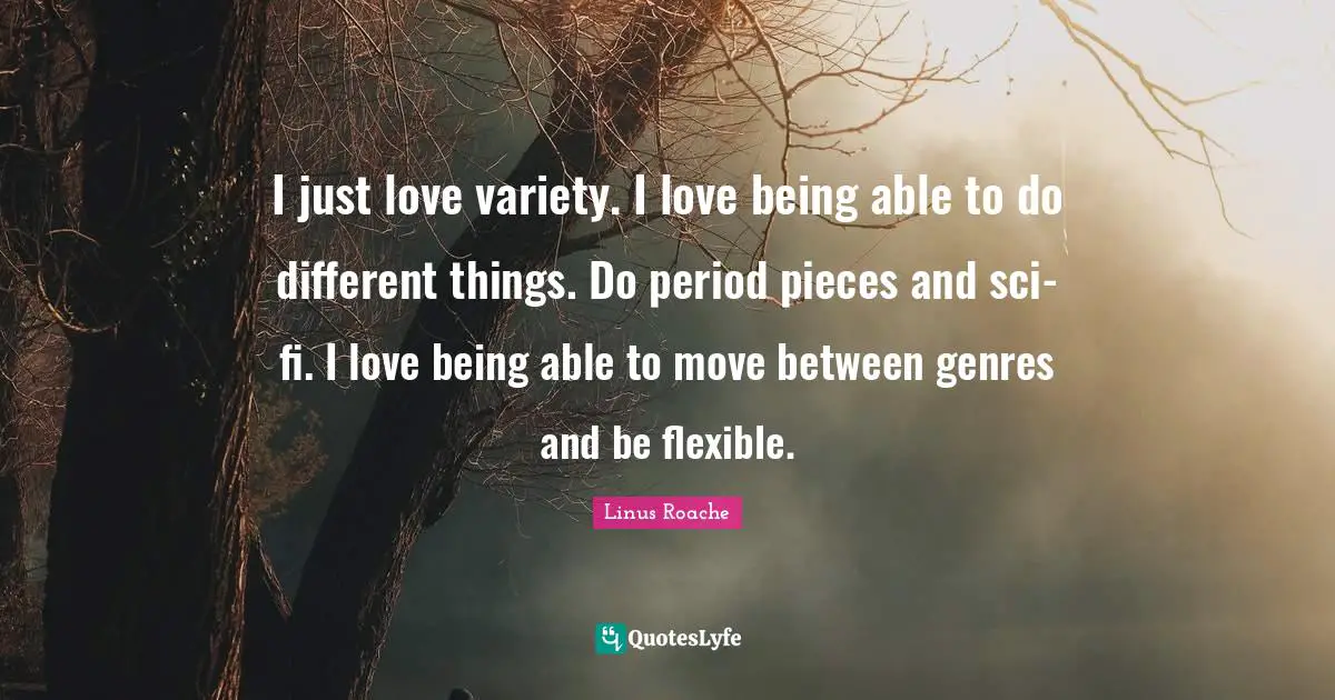 I just love variety. I love being able to do different things. Do period pieces and sci-fi. I love being able to move between genres and be flexible.