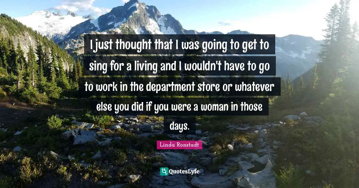 I just thought that I was going to get to sing for a living and I wouldn't have to go to work in the department store or whatever else you did if you were a woman in those days.
