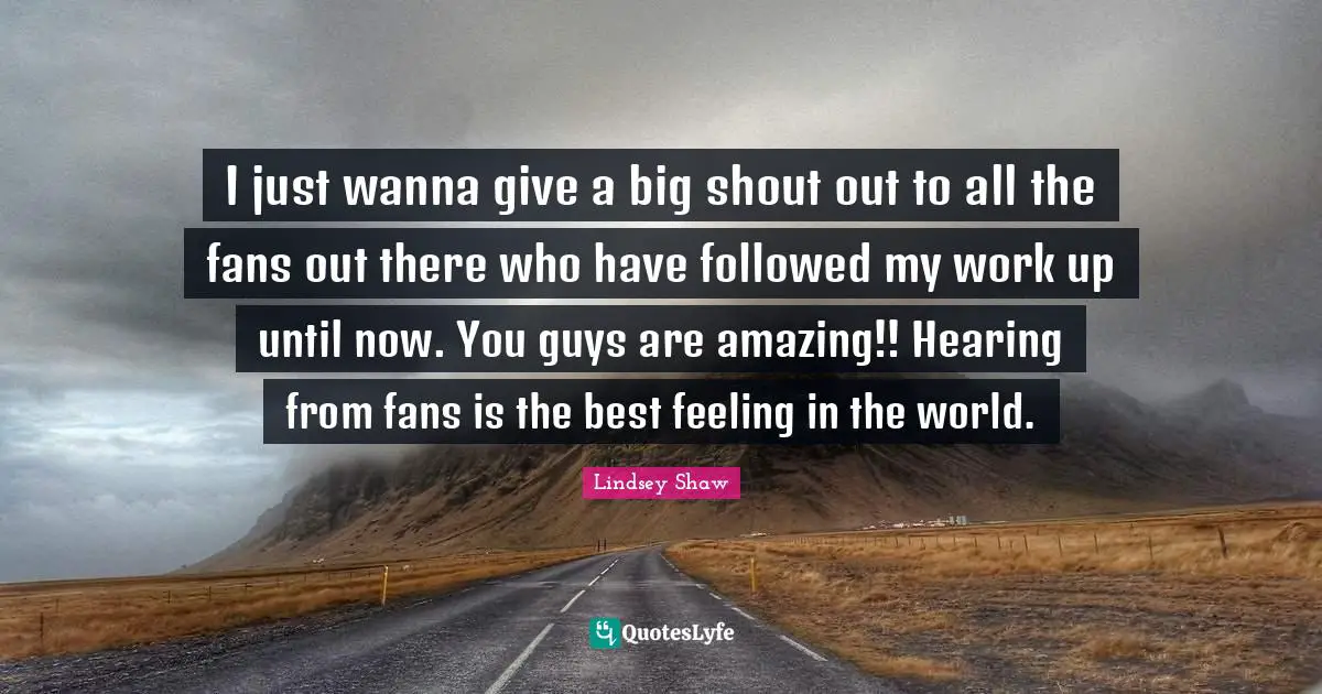I just wanna give a big shout out to all the fans out there who have followed my work up until now. You guys are amazing!! Hearing from fans is the best feeling in the world.