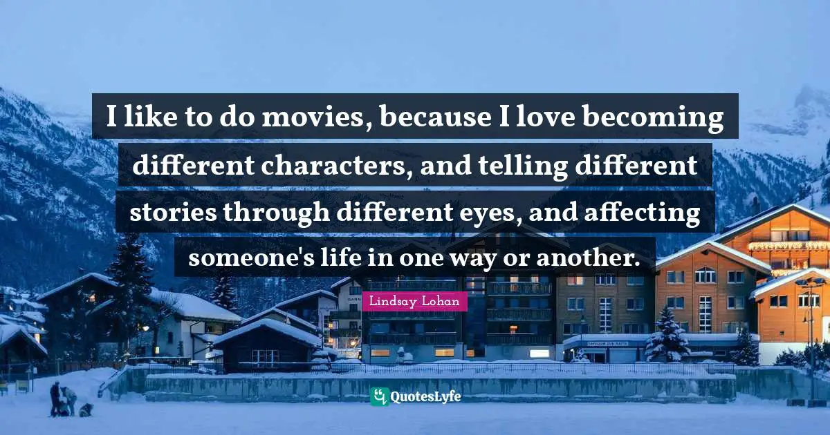 I like to do movies, because I love becoming different characters, and telling different stories through different eyes, and affecting someone's life in one way or another.