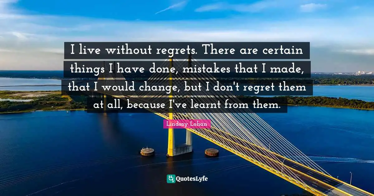 I live without regrets. There are certain things I have done, mistakes that I made, that I would change, but I don't regret them at all, because I've learnt from them.