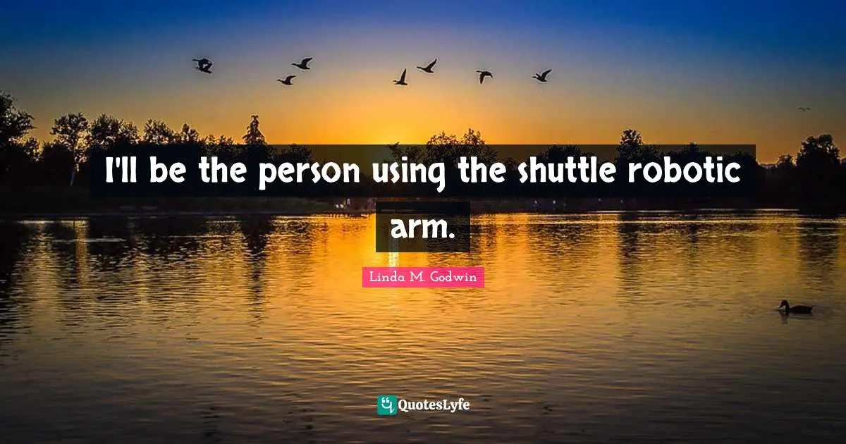 I'll be the person using the shuttle robotic arm.