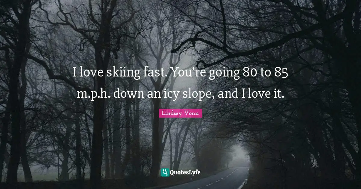 I love skiing fast. You're going 80 to 85 m.p.h. down an icy slope, and I love it.