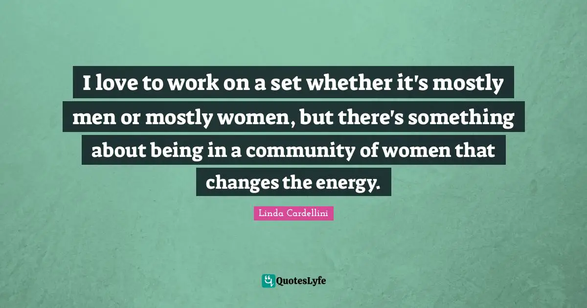 I love to work on a set whether it's mostly men or mostly women, but there's something about being in a community of women that changes the energy.