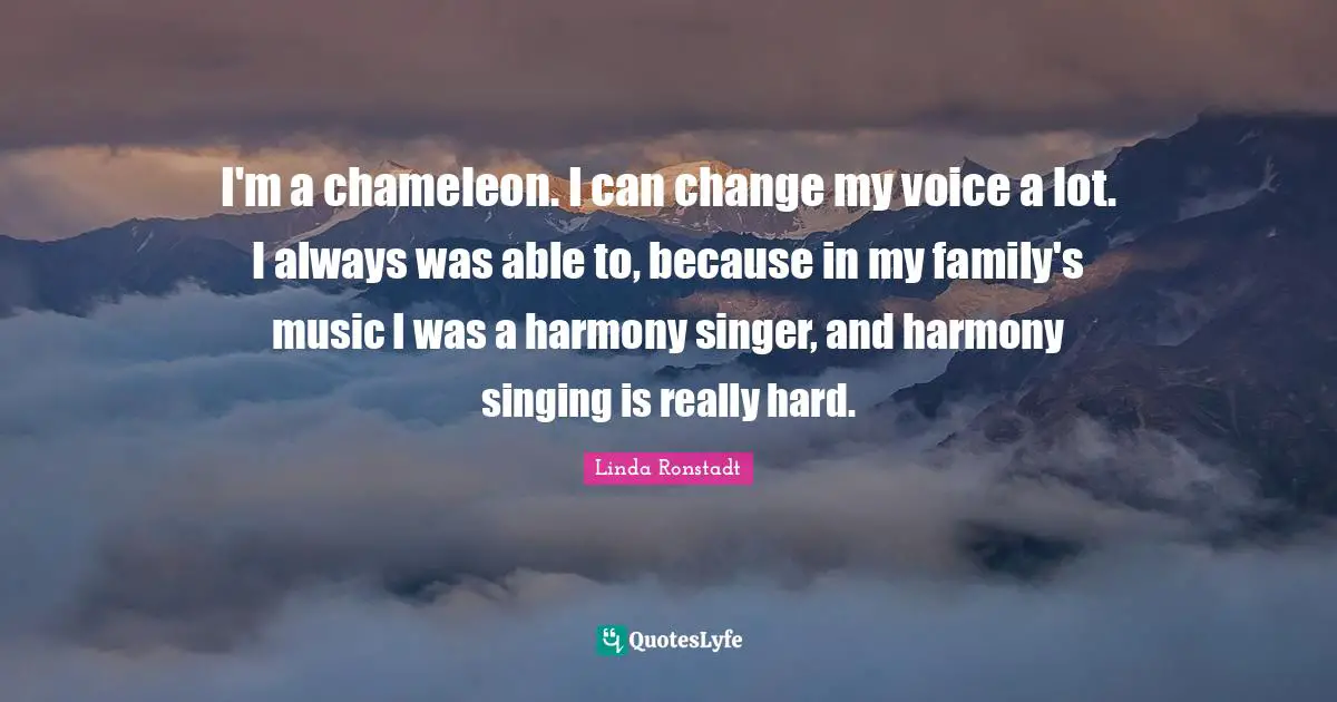 I'm a chameleon. I can change my voice a lot. I always was able to, because in my family's music I was a harmony singer, and harmony singing is really hard.