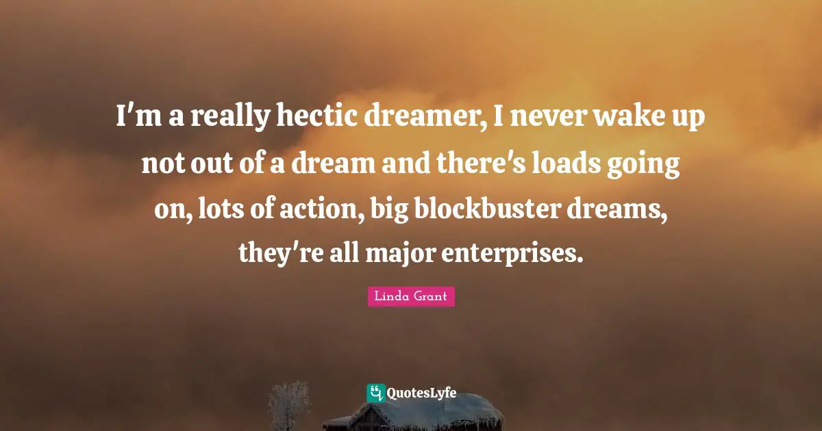 I'm a really hectic dreamer, I never wake up not out of a dream and there's loads going on, lots of action, big blockbuster dreams, they're all major enterprises.