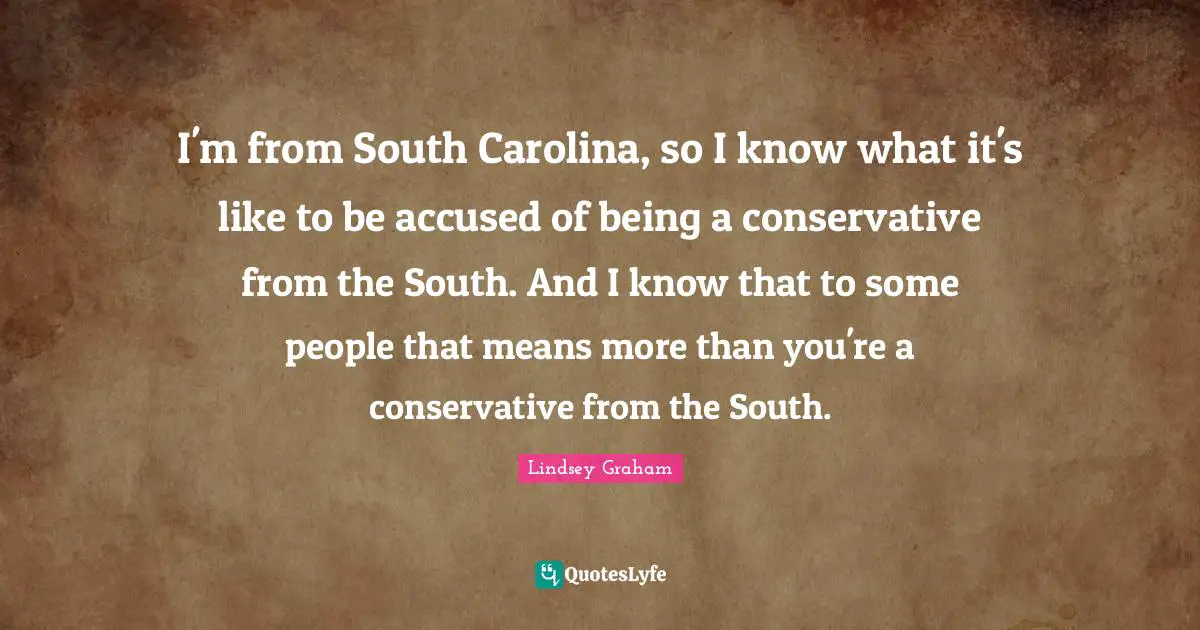 I'm from South Carolina, so I know what it's like to be accused of being a conservative from the South. And I know that to some people that means more than you're a conservative from the South.
