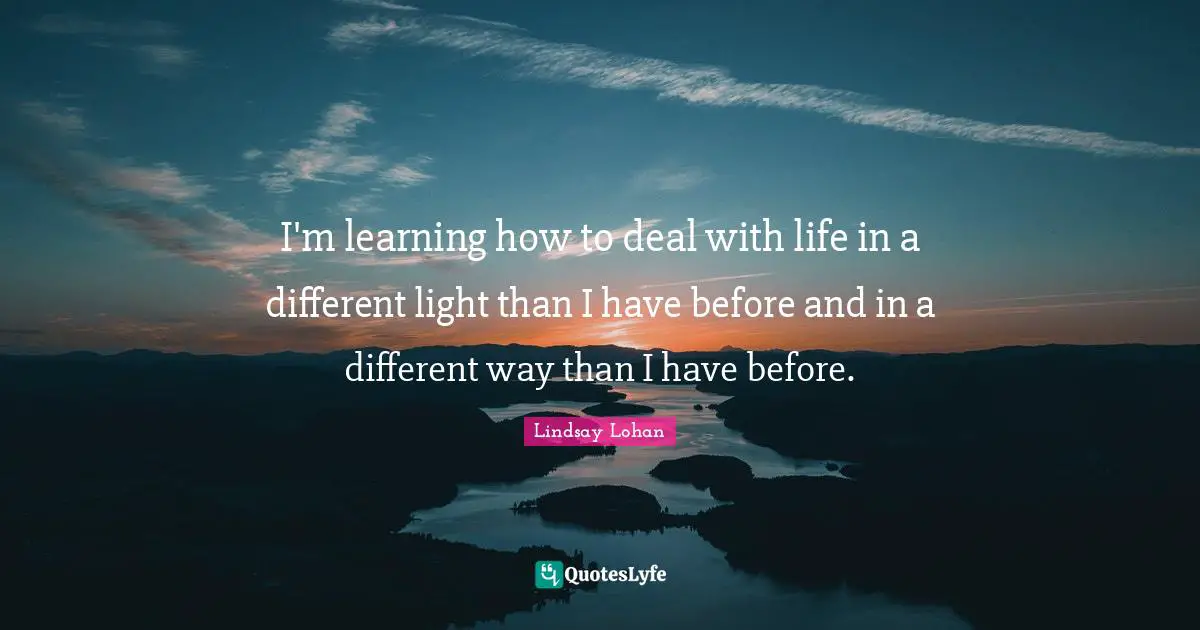 I'm learning how to deal with life in a different light than I have before and in a different way than I have before.