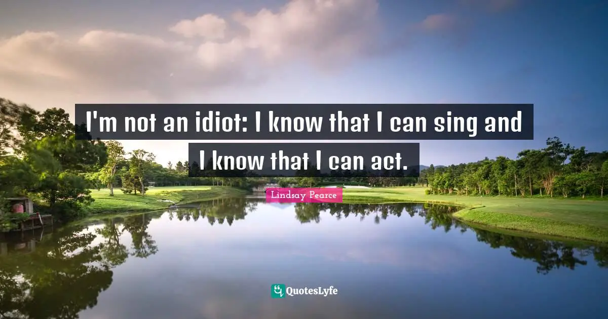 I'm not an idiot: I know that I can sing and I know that I can act.