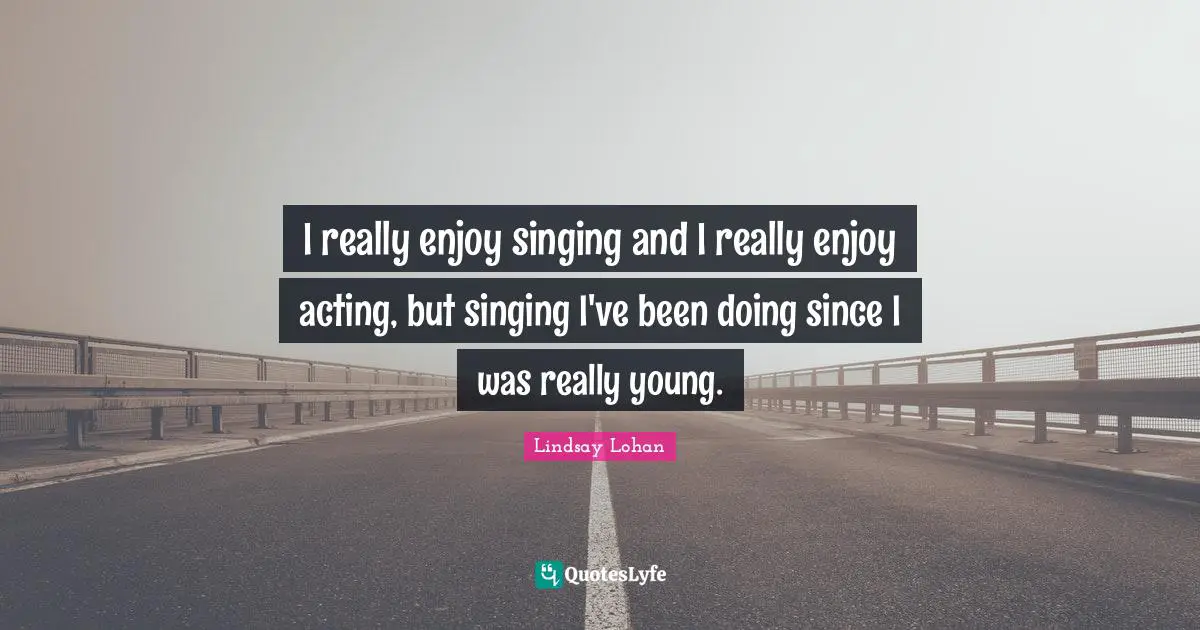 I really enjoy singing and I really enjoy acting, but singing I've been doing since I was really young.