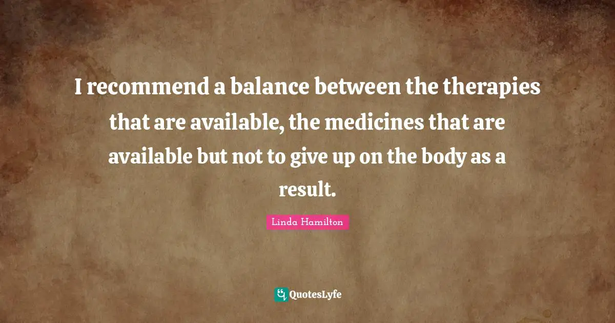 I recommend a balance between the therapies that are available, the medicines that are available but not to give up on the body as a result.