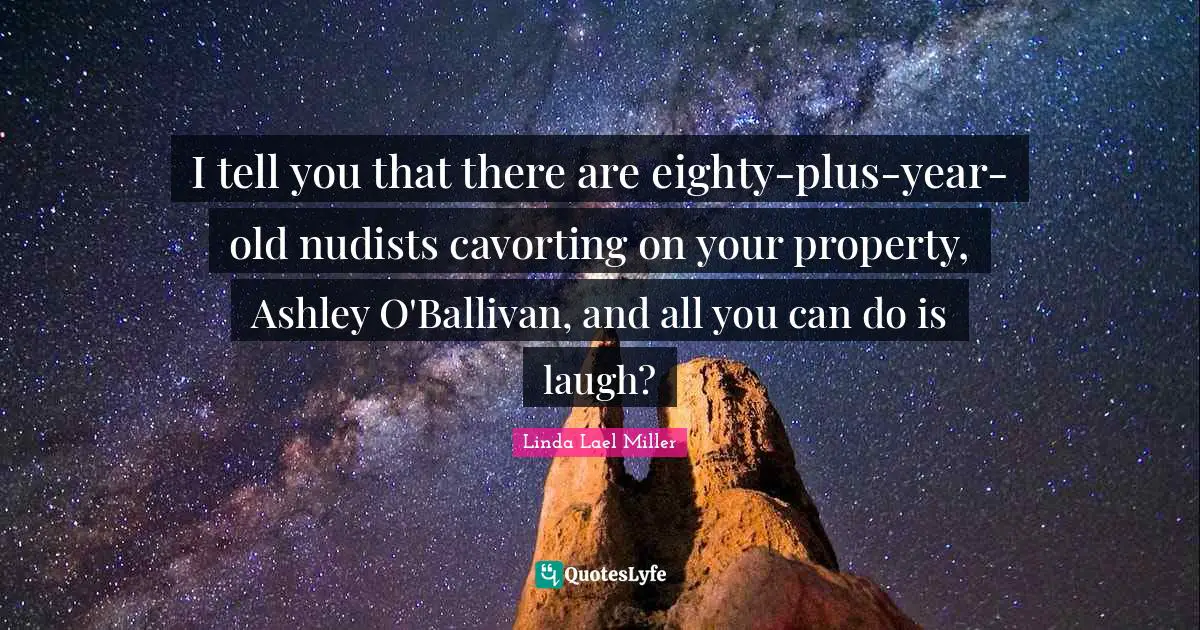 I tell you that there are eighty-plus-year-old nudists cavorting on your property, Ashley O'Ballivan, and all you can do is laugh?
