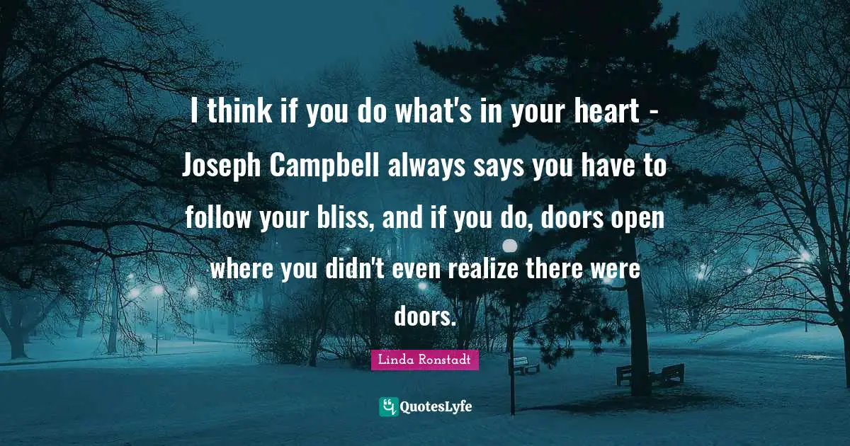 I think if you do what's in your heart - Joseph Campbell always says you have to follow your bliss, and if you do, doors open where you didn't even realize there were doors.
