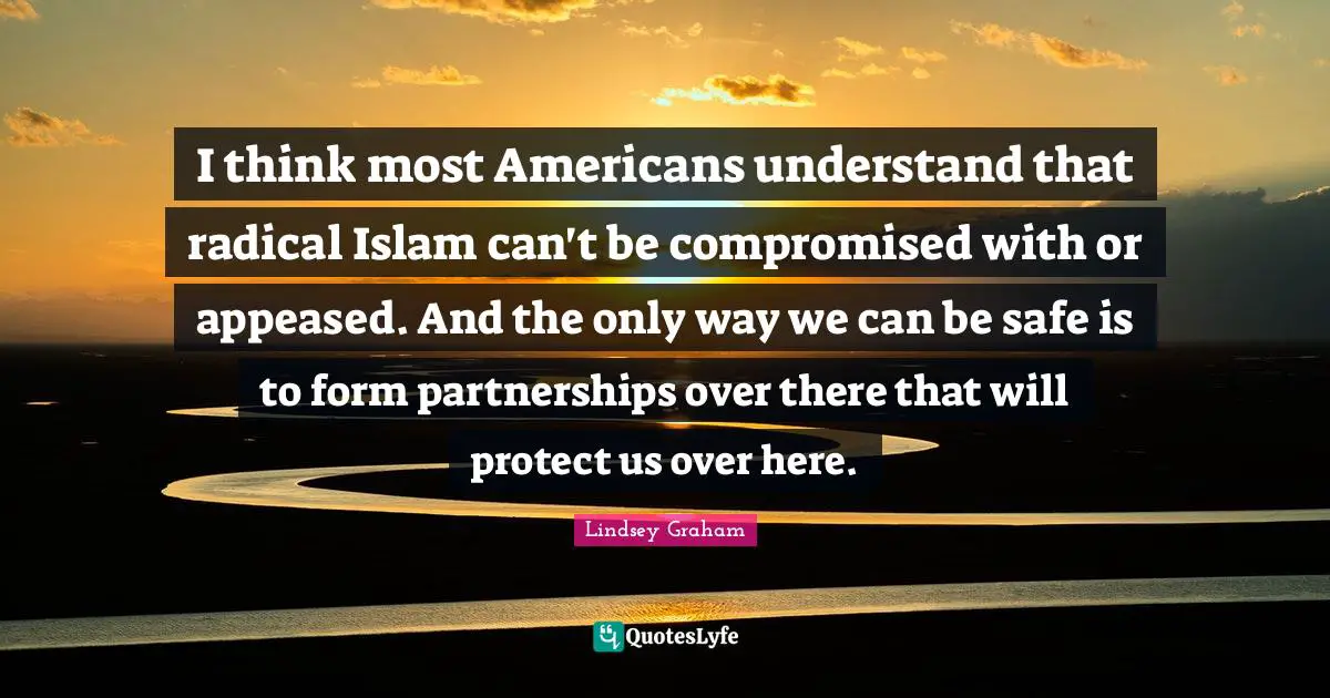 I think most Americans understand that radical Islam can't be compromised with or appeased. And the only way we can be safe is to form partnerships over there that will protect us over here.