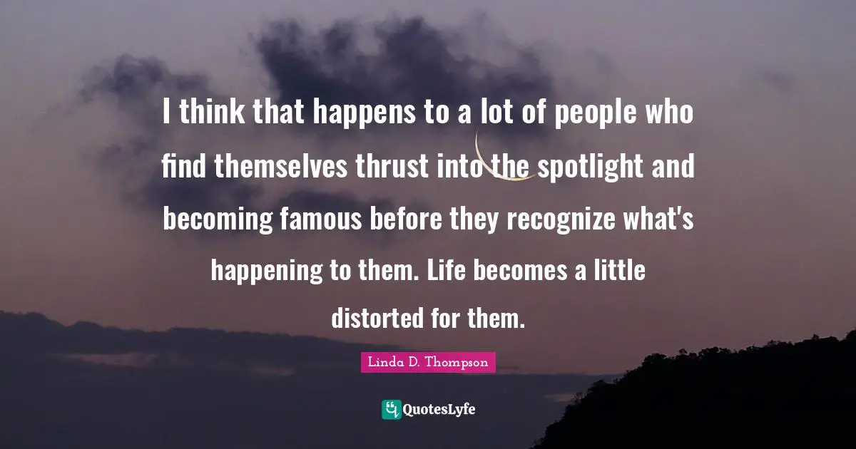 I think that happens to a lot of people who find themselves thrust into the spotlight and becoming famous before they recognize what's happening to them. Life becomes a little distorted for them.
