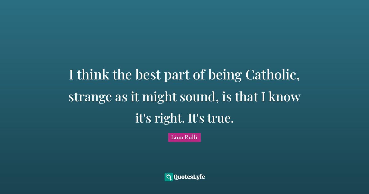 I think the best part of being Catholic, strange as it might sound, is that I know it's right. It's true.