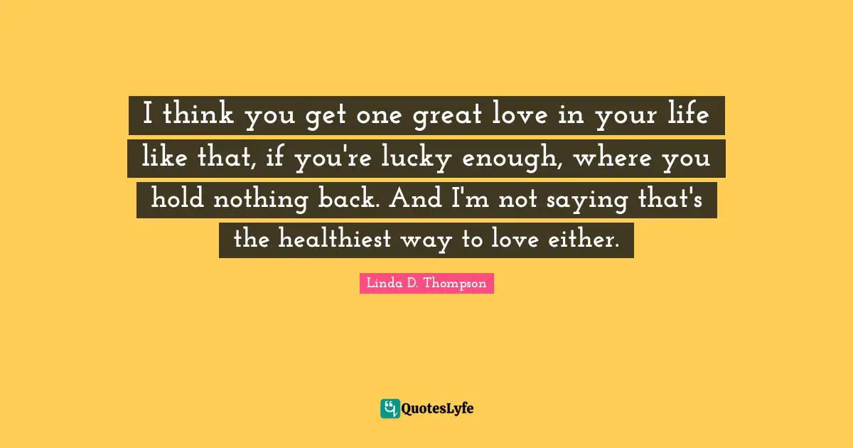 I think you get one great love in your life like that, if you're lucky enough, where you hold nothing back. And I'm not saying that's the healthiest way to love either.