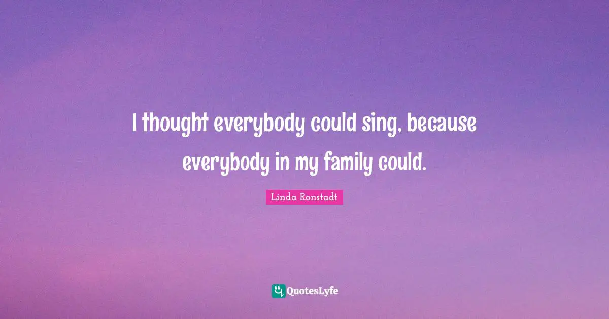 I thought everybody could sing, because everybody in my family could.