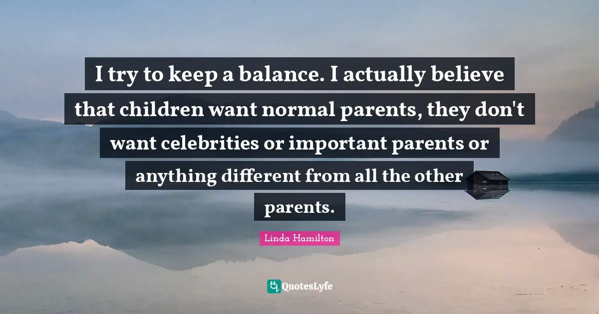 I try to keep a balance. I actually believe that children want normal parents, they don't want celebrities or important parents or anything different from all the other parents.