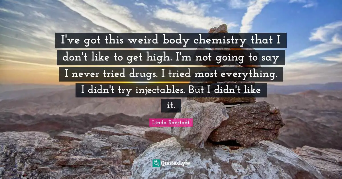 I've got this weird body chemistry that I don't like to get high. I'm not going to say I never tried drugs. I tried most everything. I didn't try injectables. But I didn't like it.
