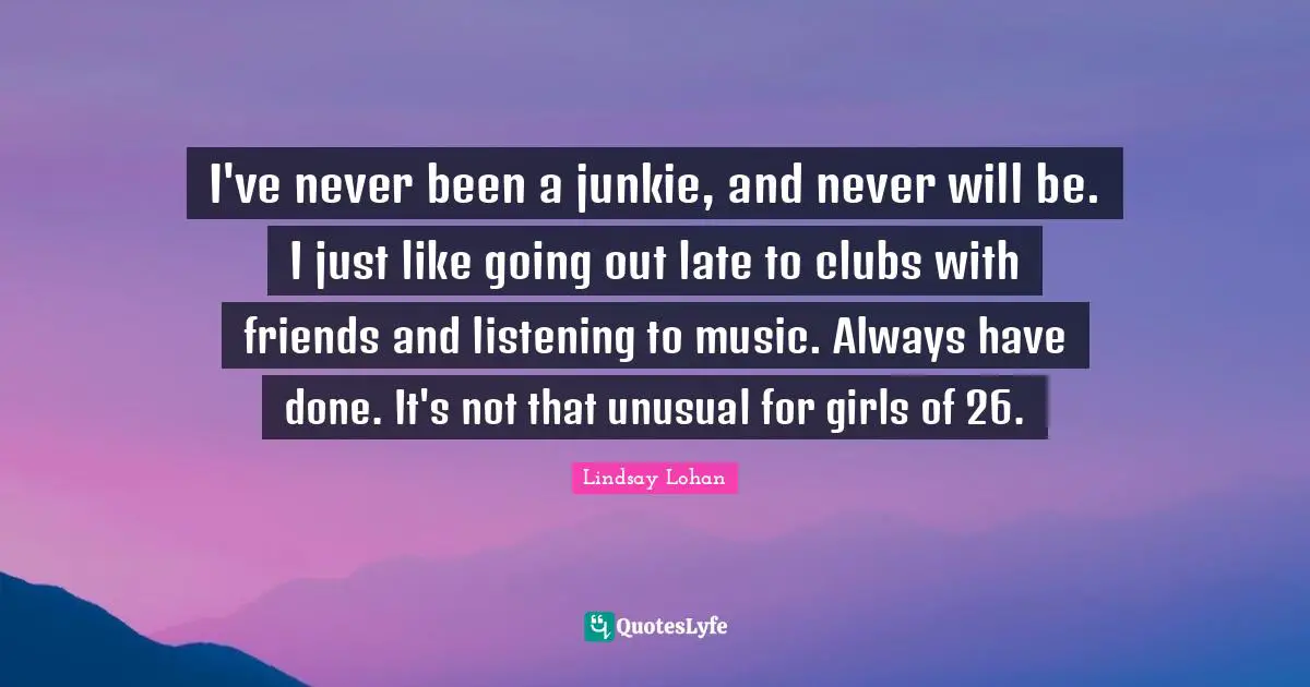 I've never been a junkie, and never will be. I just like going out late to clubs with friends and listening to music. Always have done. It's not that unusual for girls of 26.