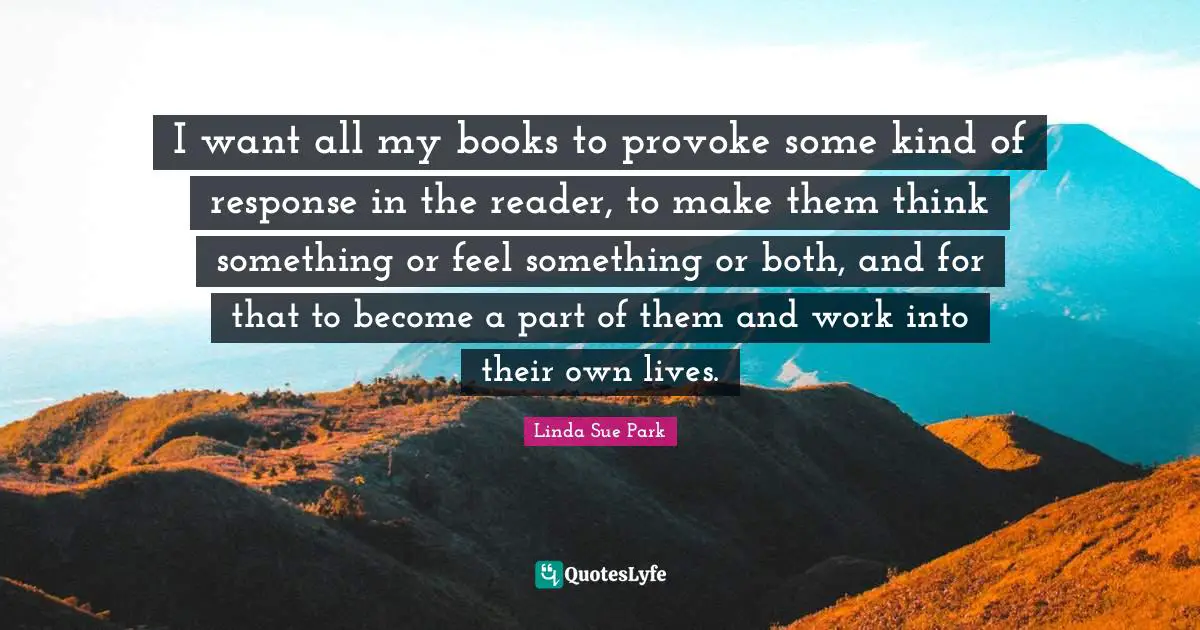 I want all my books to provoke some kind of response in the reader, to make them think something or feel something or both, and for that to become a part of them and work into their own lives.
