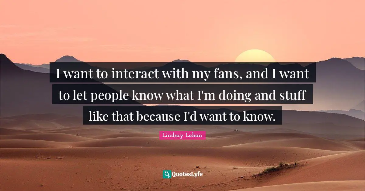 I want to interact with my fans, and I want to let people know what I'm doing and stuff like that because I'd want to know.