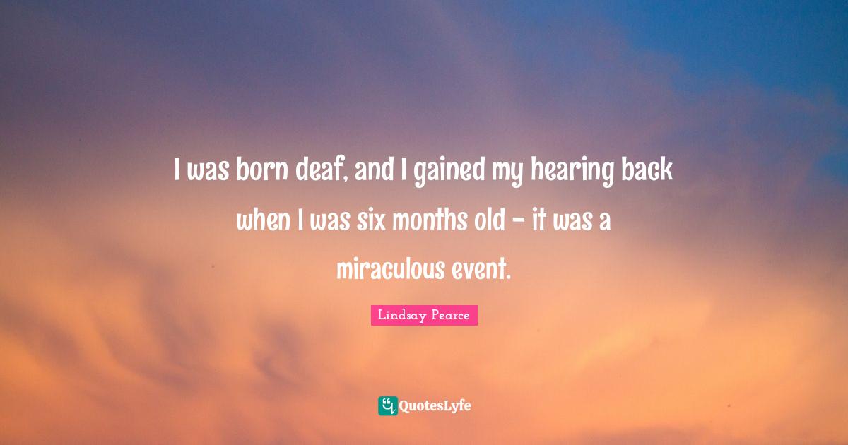 I was born deaf, and I gained my hearing back when I was six months old - it was a miraculous event.
