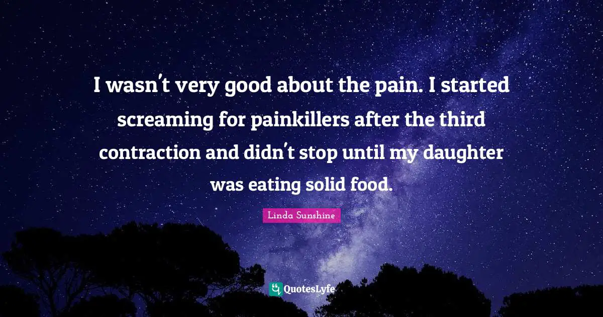 Linda Sunshine Quotes: "I wasn't very good about the pain. I started screaming for painkillers after the third contraction and didn't stop until my daughter was eating solid food."