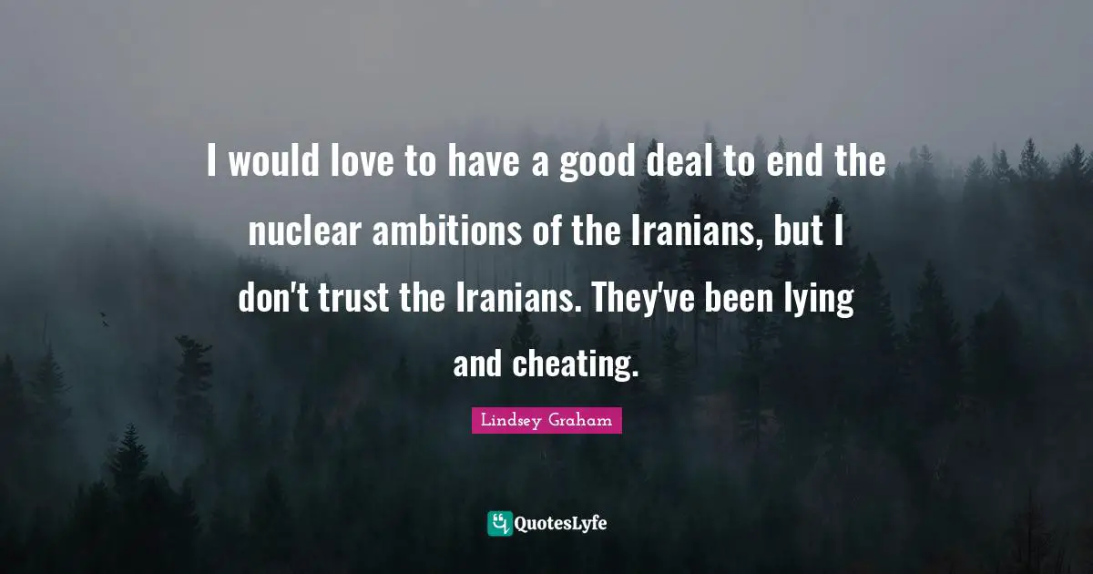 I would love to have a good deal to end the nuclear ambitions of the Iranians, but I don't trust the Iranians. They've been lying and cheating.