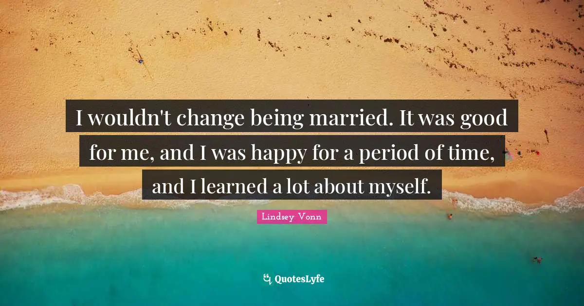 I wouldn't change being married. It was good for me, and I was happy for a period of time, and I learned a lot about myself.