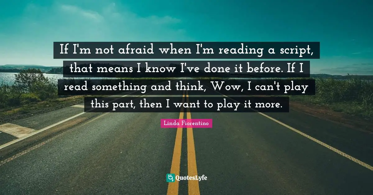 If I'm not afraid when I'm reading a script, that means I know I've done it before. If I read something and think, Wow, I can't play this part, then I want to play it more.