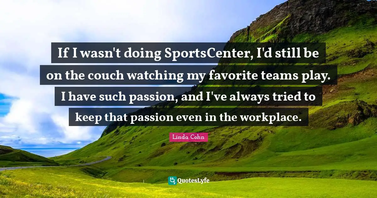 If I wasn't doing SportsCenter, I'd still be on the couch watching my favorite teams play. I have such passion, and I've always tried to keep that passion even in the workplace.