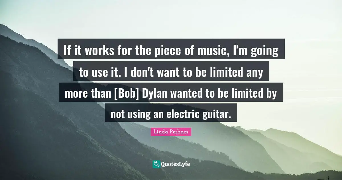 If it works for the piece of music, I'm going to use it. I don't want to be limited any more than [Bob] Dylan wanted to be limited by not using an electric guitar.