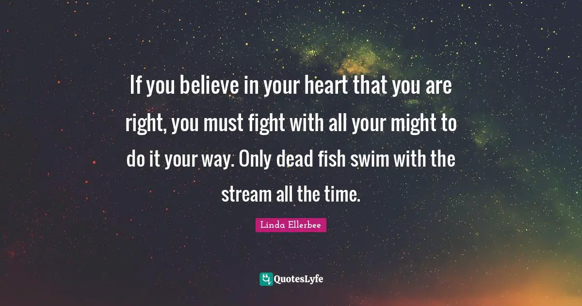 If you believe in your heart that you are right, you must fight with all your might to do it your way. Only dead fish swim with the stream all the time.