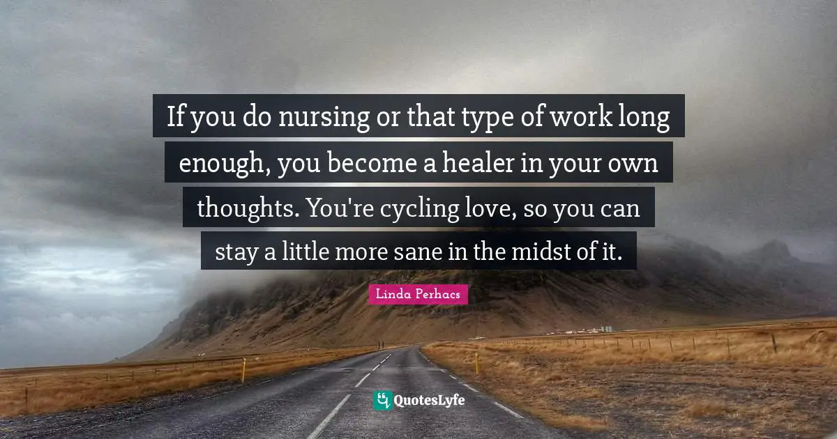If you do nursing or that type of work long enough, you become a healer in your own thoughts. You're cycling love, so you can stay a little more sane in the midst of it.