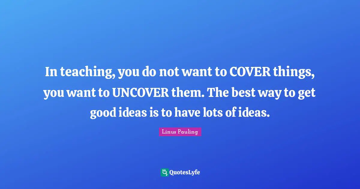 In teaching, you do not want to COVER things, you want to UNCOVER them. The best way to get good ideas is to have lots of ideas.