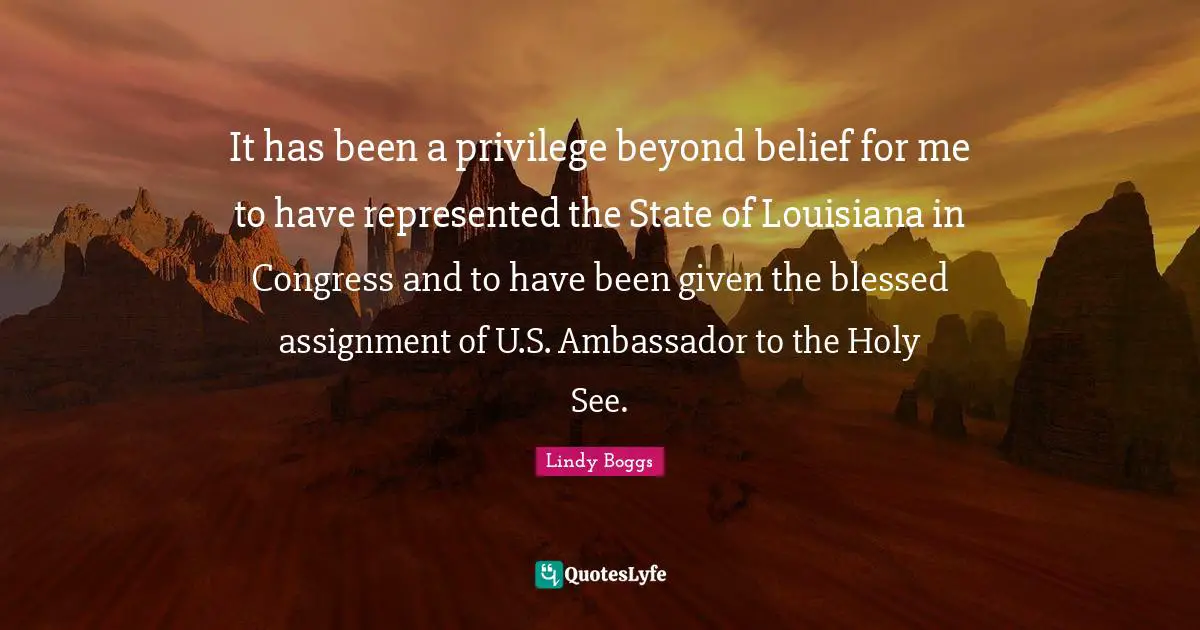 It has been a privilege beyond belief for me to have represented the State of Louisiana in Congress and to have been given the blessed assignment of U.S. Ambassador to the Holy See.
