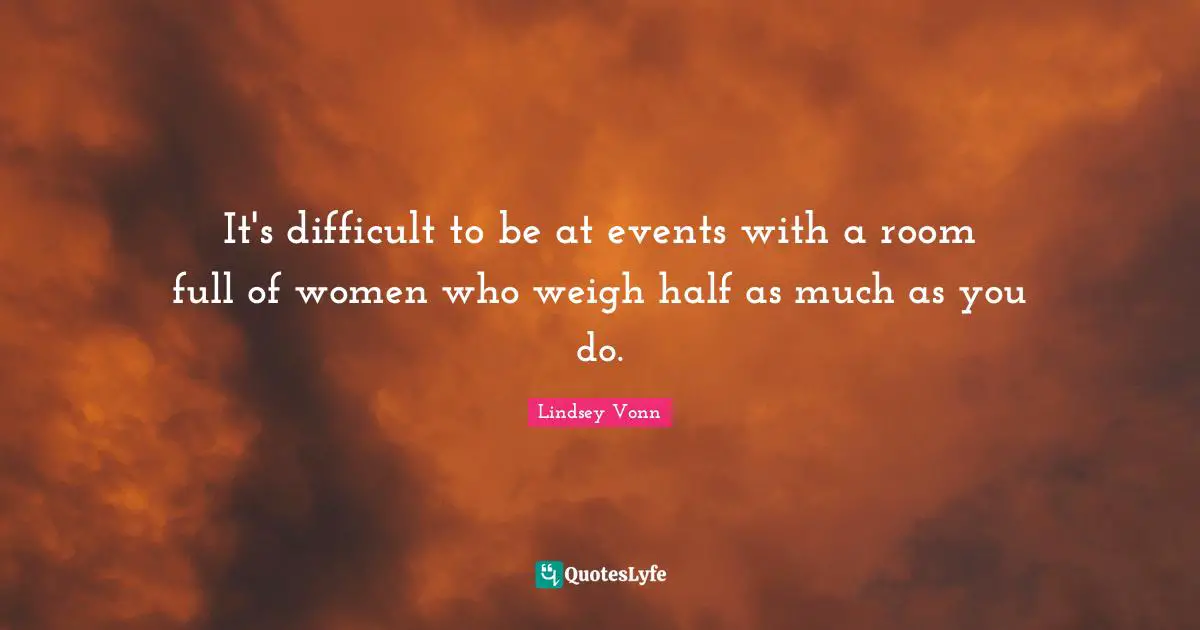 It's difficult to be at events with a room full of women who weigh half as much as you do.