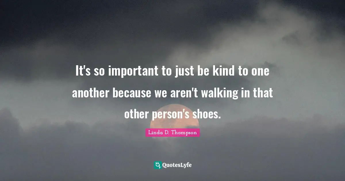 It's so important to just be kind to one another because we aren't walking in that other person's shoes.