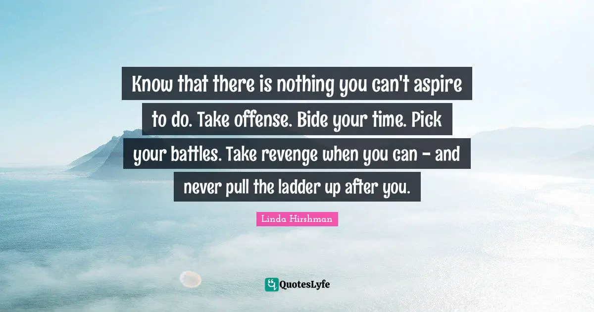 Know that there is nothing you can't aspire to do. Take offense. Bide your time. Pick your battles. Take revenge when you can - and never pull the ladder up after you.