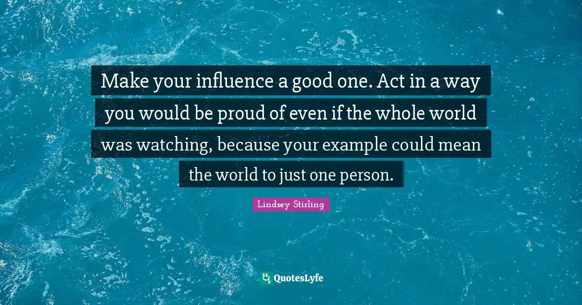 Lindsey Stirling Quotes: "Make your influence a good one. Act in a way you would be proud of even if the whole world was watching, because your example could mean the world to just one person."