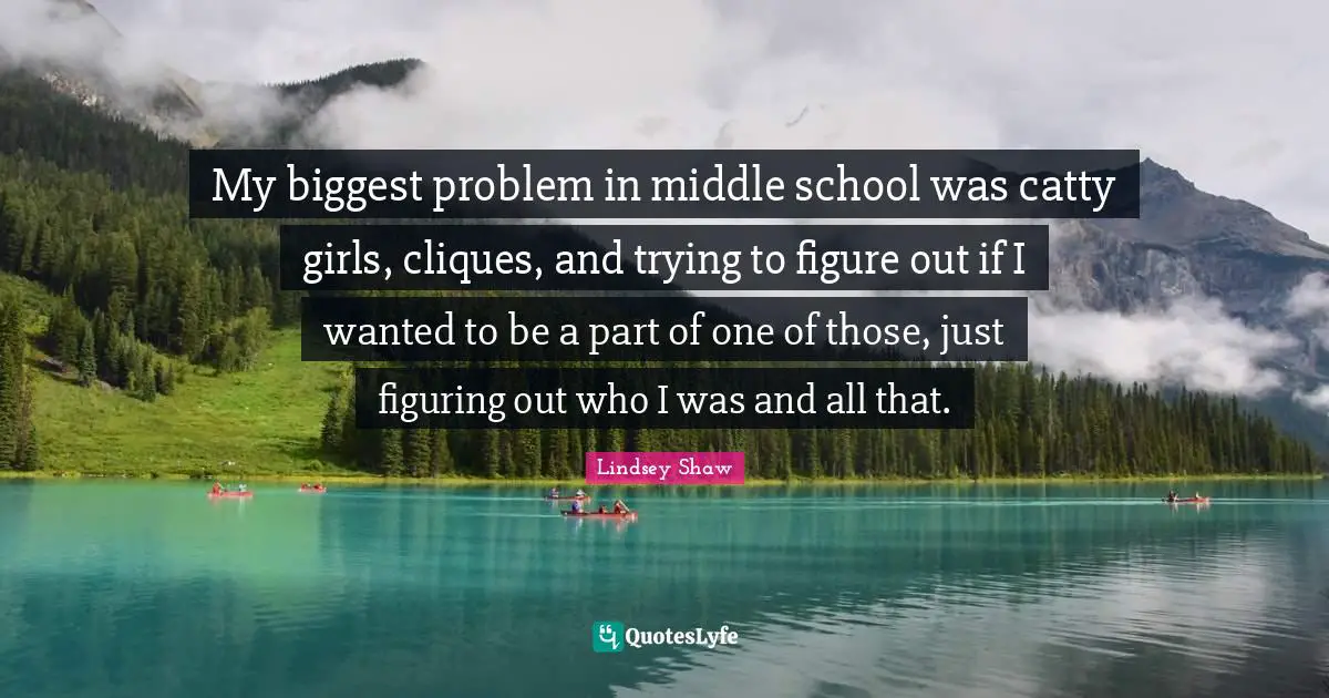 My biggest problem in middle school was catty girls, cliques, and trying to figure out if I wanted to be a part of one of those, just figuring out who I was and all that.