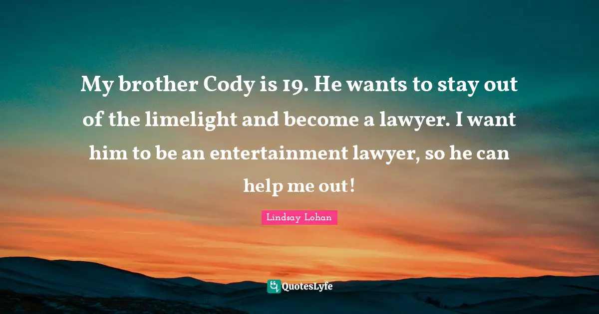 My brother Cody is 19. He wants to stay out of the limelight and become a lawyer. I want him to be an entertainment lawyer, so he can help me out!