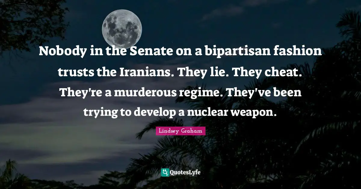 Nobody in the Senate on a bipartisan fashion trusts the Iranians. They lie. They cheat. They're a murderous regime. They've been trying to develop a nuclear weapon.