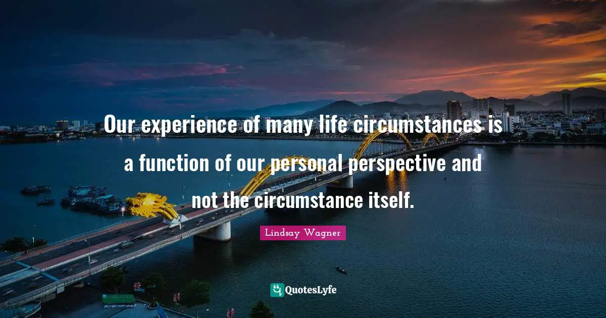 Our experience of many life circumstances is a function of our personal perspective and not the circumstance itself.