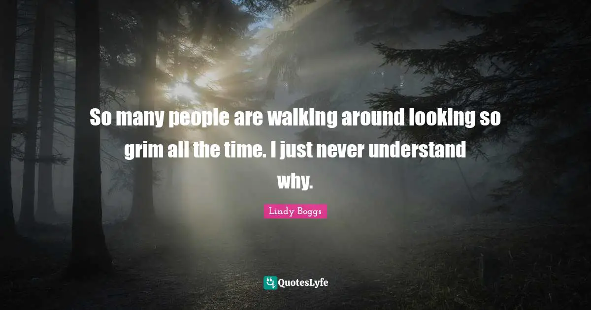So many people are walking around looking so grim all the time. I just never understand why.