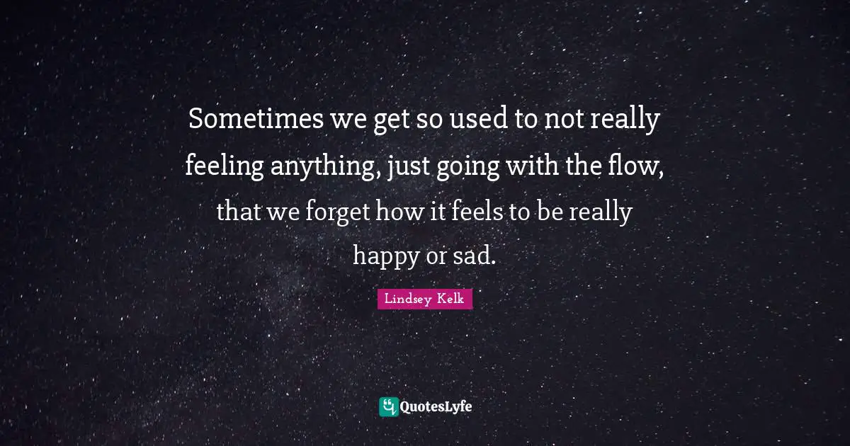 Sometimes we get so used to not really feeling anything, just going with the flow, that we forget how it feels to be really happy or sad.