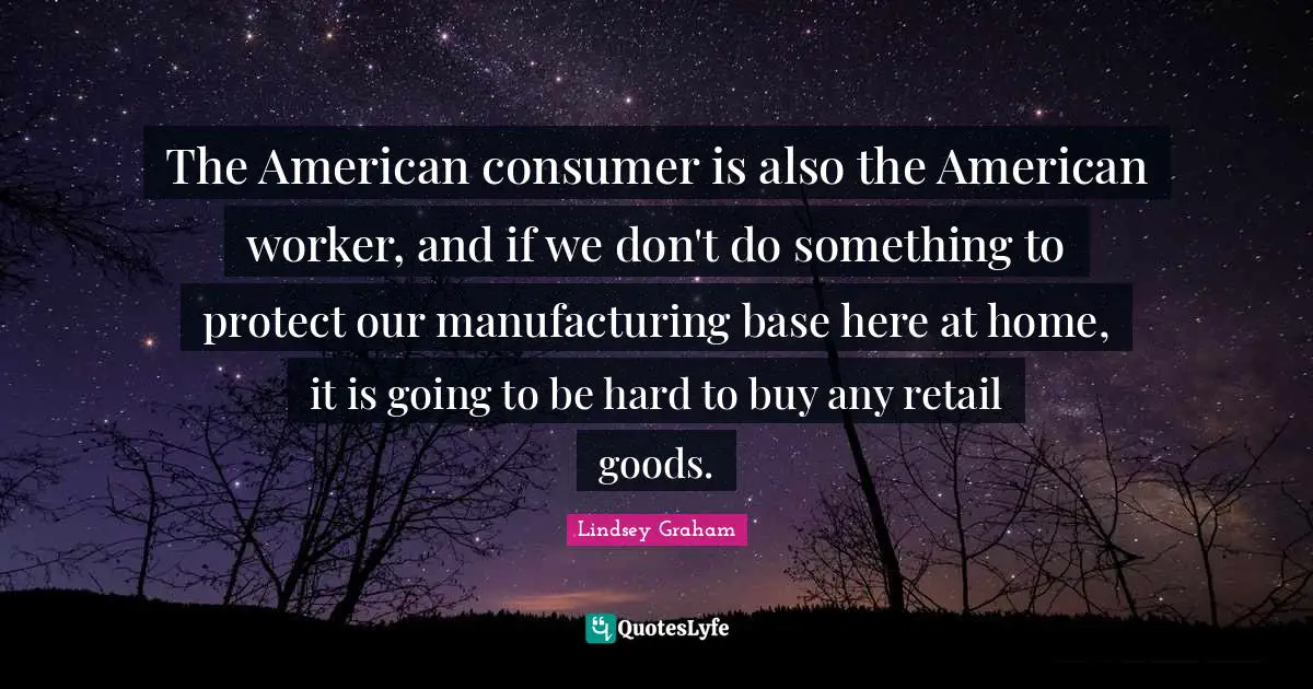 Lindsey Graham Quotes: "The American consumer is also the American worker, and if we don't do something to protect our manufacturing base here at home, it is going to be hard to buy any retail goods."